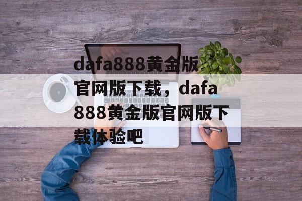 dafa888黄金版官网版下载，dafa888黄金版官网版下载体验吧